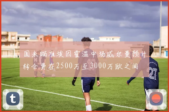 国米瞄准埃因霍温中场威尔曼预计转会费在2500万至3000万欧之间