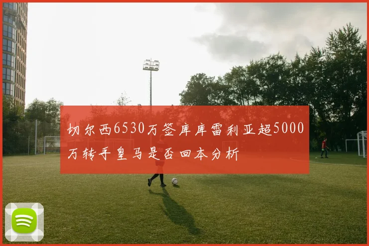 切尔西6530万签库库雷利亚超5000万转手皇马是否回本分析