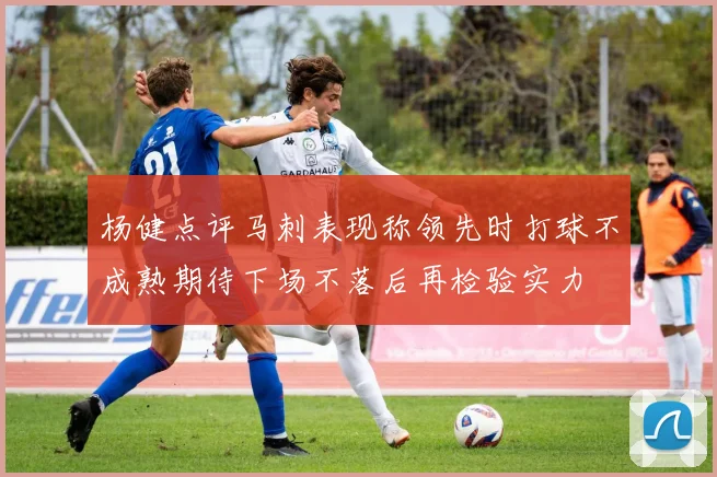 杨健点评马刺表现称领先时打球不成熟期待下场不落后再检验实力