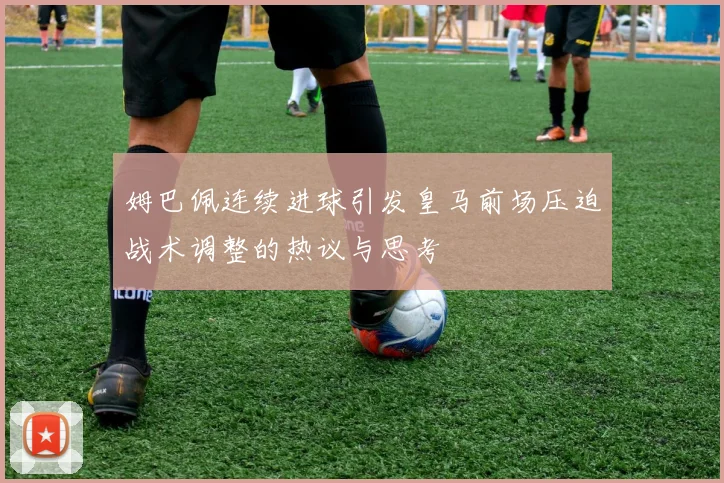 姆巴佩连续进球引发皇马前场压迫战术调整的热议与思考