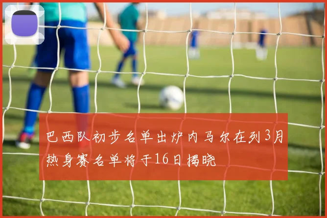 巴西队初步名单出炉内马尔在列3月热身赛名单将于16日揭晓