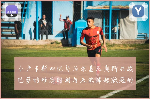 小卢卡斯回忆与马尔基尼奥斯共战巴萨的难忘时刻与未能捧起欧冠的遗憾