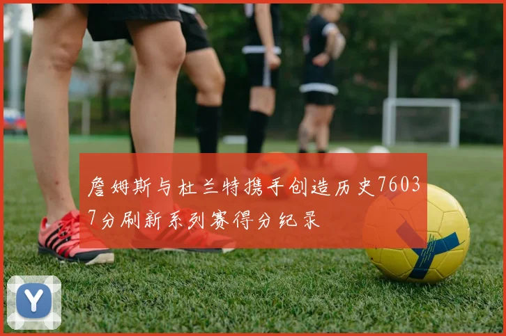 詹姆斯与杜兰特携手创造历史76037分刷新系列赛得分纪录