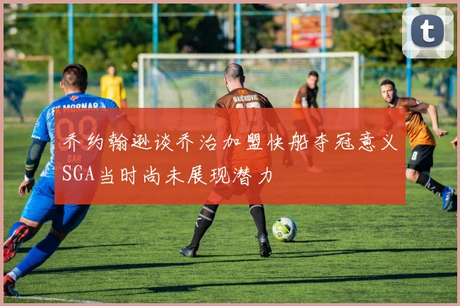 乔约翰逊谈乔治加盟快船夺冠意义SGA当时尚未展现潜力