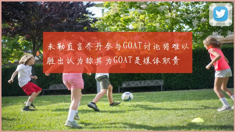 米勒直言乔丹参与GOAT讨论将难以胜出认为称其为GOAT是媒体职责