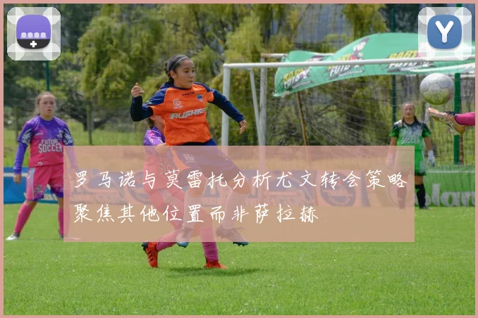 罗马诺与莫雷托分析尤文转会策略聚焦其他位置而非萨拉赫