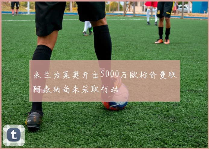 米兰为莱奥开出5000万欧标价曼联阿森纳尚未采取行动