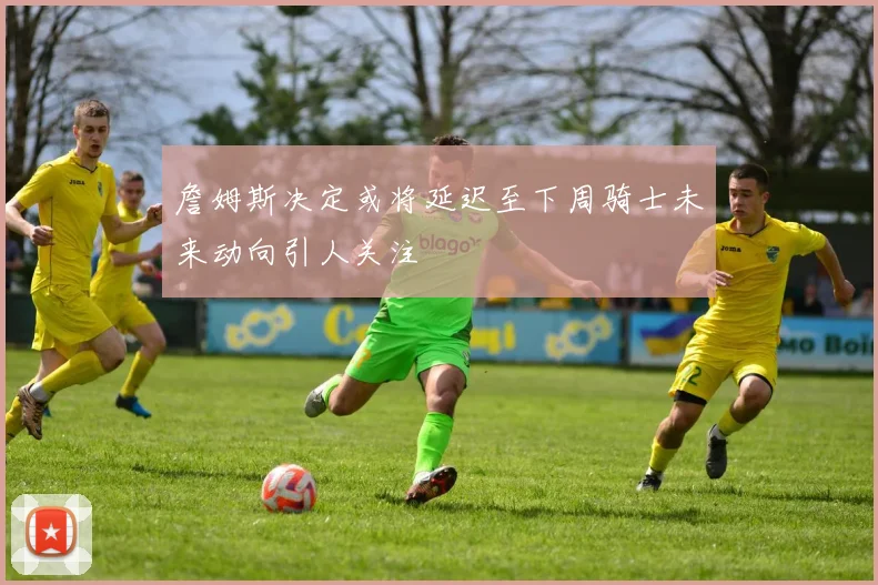 詹姆斯决定或将延迟至下周骑士未来动向引人关注