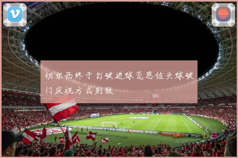 切尔西终于打破进球荒恩佐头球破门庆祝方式别致