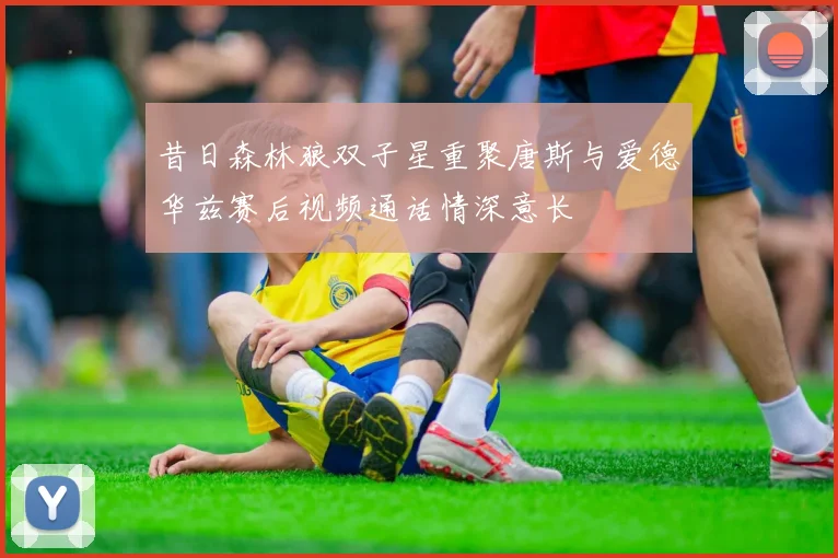 昔日森林狼双子星重聚唐斯与爱德华兹赛后视频通话情深意长