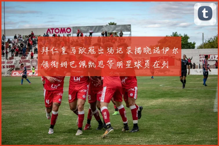 拜仁皇马欧冠出场记录揭晓诺伊尔领衔姆巴佩凯恩等明星球员在列