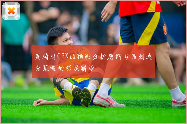 周琦对G3X的预测分析唐斯与马刺选秀策略的深度解读