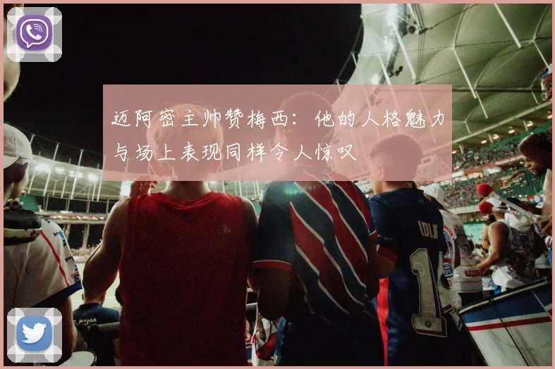 迈阿密主帅赞梅西：他的人格魅力与场上表现同样令人惊叹