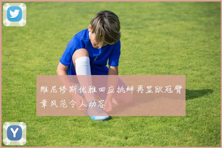维尼修斯优雅回应挑衅再显欧冠臂章风范令人动容