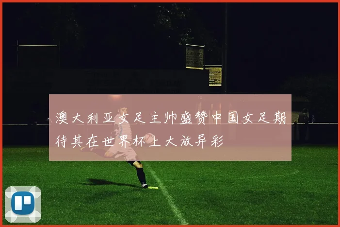 澳大利亚女足主帅盛赞中国女足期待其在世界杯上大放异彩