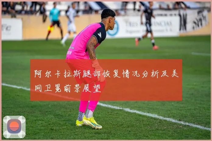 阿尔卡拉斯腿部恢复情况分析及美网卫冕前景展望