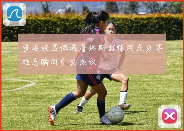 重返校园偶遇詹姆斯打球网友分享难忘瞬间引发热议