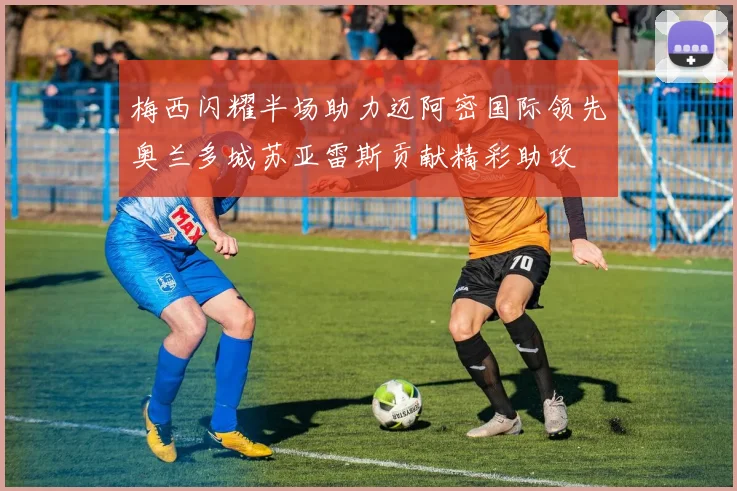 梅西闪耀半场助力迈阿密国际领先奥兰多城苏亚雷斯贡献精彩助攻