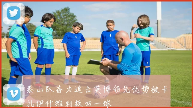 泰山队奋力追击英博领先优势被卡扎伊什维利扳回一球