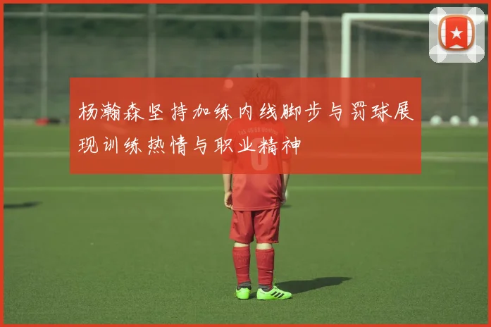 杨瀚森坚持加练内线脚步与罚球展现训练热情与职业精神