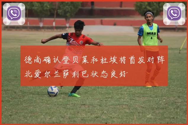 德尚确认登贝莱和杜埃将首发对阵北爱尔兰萨利巴状态良好