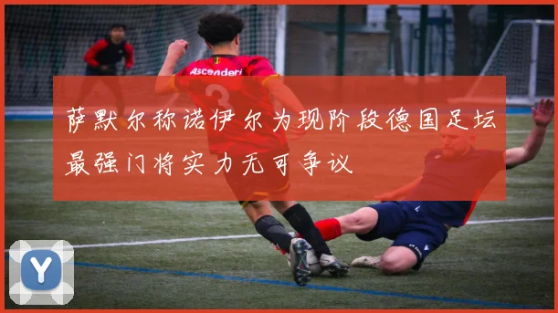 萨默尔称诺伊尔为现阶段德国足坛最强门将实力无可争议