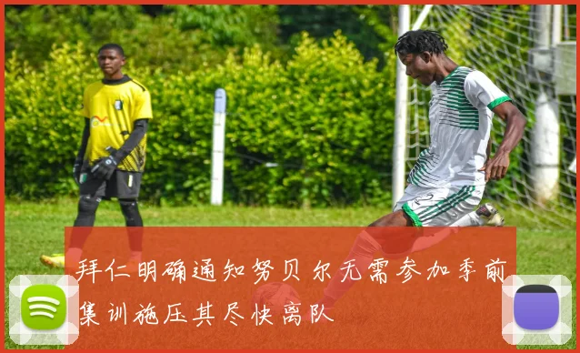 拜仁明确通知努贝尔无需参加季前集训施压其尽快离队