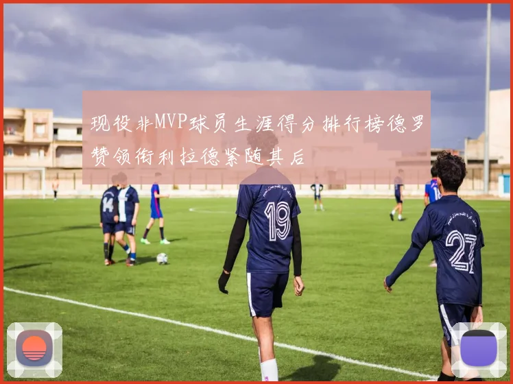 现役非MVP球员生涯得分排行榜德罗赞领衔利拉德紧随其后